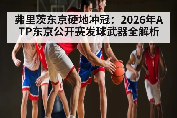 弗里茨东京硬地冲冠:2026年ATP东京公开赛发球武器全解析